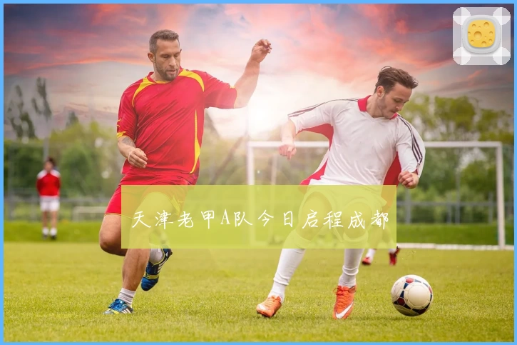 天津老甲A队今日启程成都