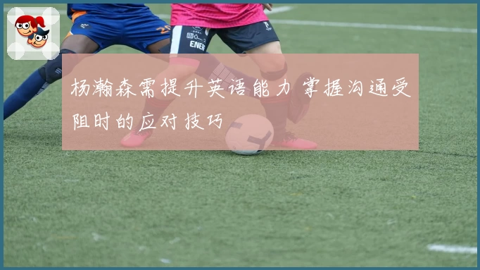 杨瀚森需提升英语能力 掌握沟通受阻时的应对技巧