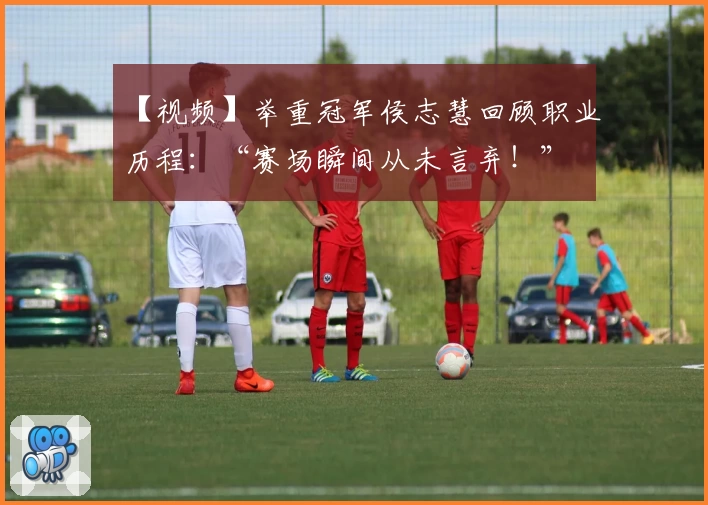 【视频】举重冠军侯志慧回顾职业历程：“赛场瞬间从未言弃！”