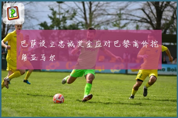 巴萨设立忠诚奖金应对巴黎高价挖角亚马尔