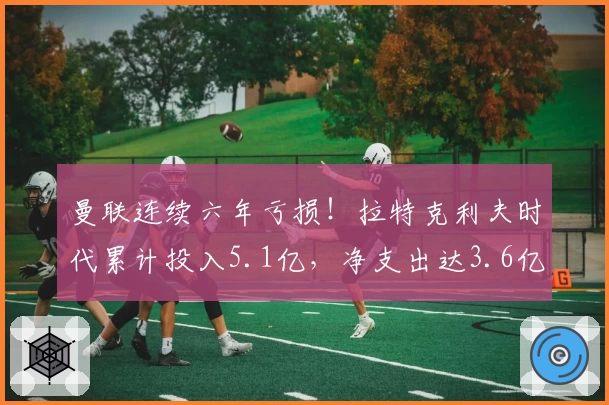 曼联连续六年亏损!拉特克利夫时代累计投入5.1亿,净支出达3.6亿
