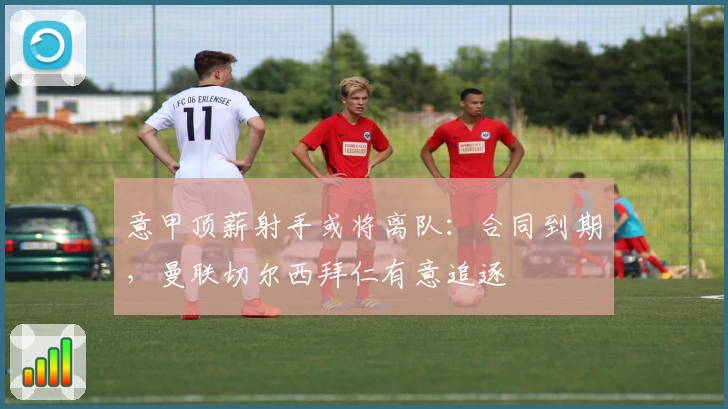 意甲顶薪射手或将离队:合同到期,曼联切尔西拜仁有意追逐