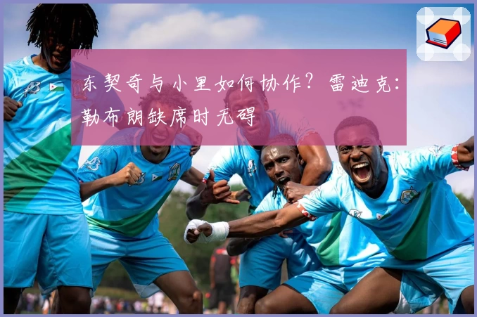 东契奇与小里如何协作？雷迪克：勒布朗缺席时无碍