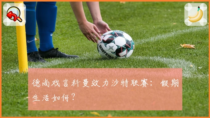 德尚戏言科曼效力沙特联赛：假期生活如何？
