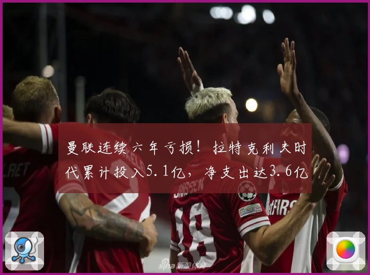 曼联连续六年亏损!拉特克利夫时代累计投入5.1亿,净支出达3.6亿