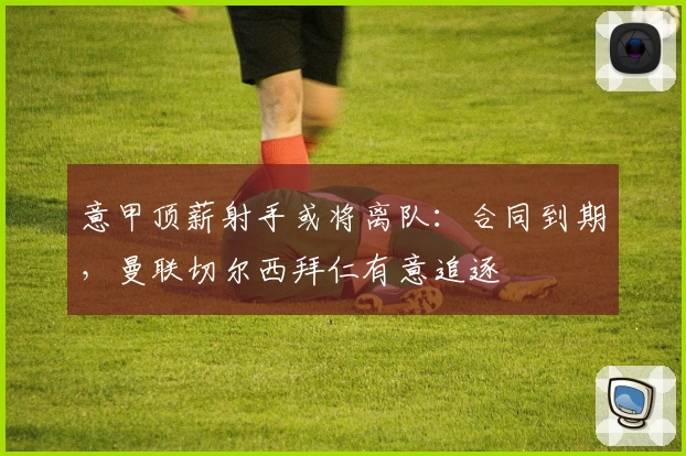 意甲顶薪射手或将离队:合同到期,曼联切尔西拜仁有意追逐