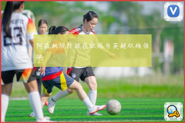 阿森纳现阶段在欧冠与英超双线领跑